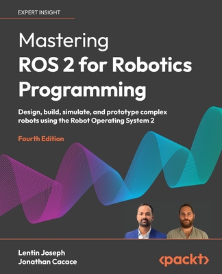 Mastering ROS 2 for Robotics Programming - Fourth Edition: Design, build, simulate, and prototype complex robots using the Robot Operating System 2