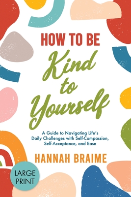 How to Be Kind to Yourself [LARGE PRINT EDITION]: A Guide to Navigating Life's Daily Challenges with Self-Compassion, Self-Acceptance, and Ease (Large Print Edition)