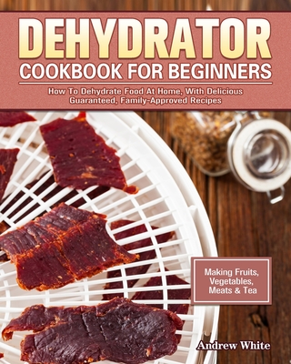 Dehydrator Cookbook for Beginners: How To Dehydrate Food At Home, With Delicious Guaranteed, Family-Approved Recipes. (Making Fruits, Vegetables, Meat