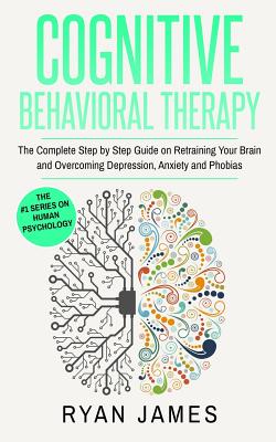 Cognitive Behavioral Therapy: The Complete Step by Step Guide on Retraining Your Brain and Overcoming Depression, Anxiety and Phobias (Cognitive Beh