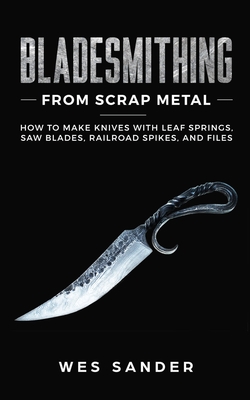 Bladesmithing From Scrap Metal: How to Make Knives With Leaf Springs, Saw Blades, Railroad Spikes, and Files
