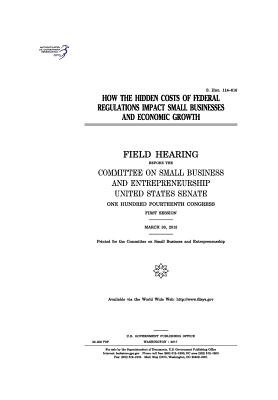 How the hidden costs of federal regulations impact small businesses and economic growth: field hearing before the Committee on Small Business and Entr
