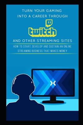 Turn Your Gaming into a Career Through Twitch and Other Streaming Sites: How to Start, Develop and Sustain an Online Streaming Business that Makes Mon