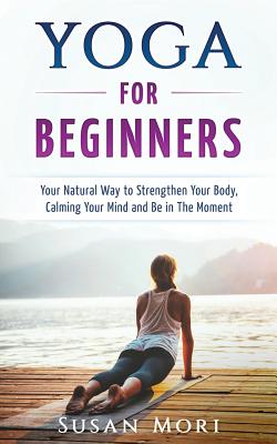 Yoga for Beginners: Your Natural Way to Strengthen Your Body, Calming Your Mind and Be in The Moment