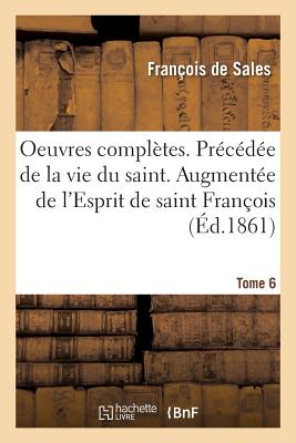 Oeuvres Complètes. Précédée de la Vie Du Saint. Augmentée de l'Esprit de Saint François: Et de la Biographie de CE Dernier, Suivie Des Oeuvres Complèt