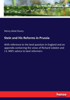 Stein and His Reforms in Prussia: With reference to the land question in England and an appendix containing the views of Richard Cobden and J.S. Mill'