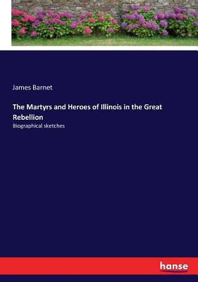 The Martyrs and Heroes of Illinois in the Great Rebellion: Biographical sketches
