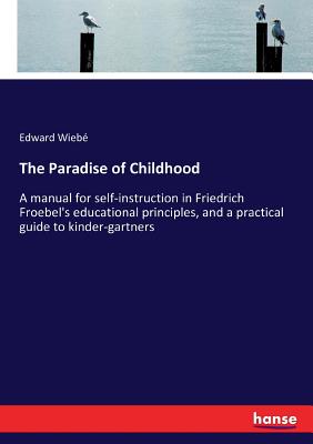 The Paradise of Childhood: A manual for self-instruction in Friedrich Froebel's educational principles, and a practical guide to kinder-gartners