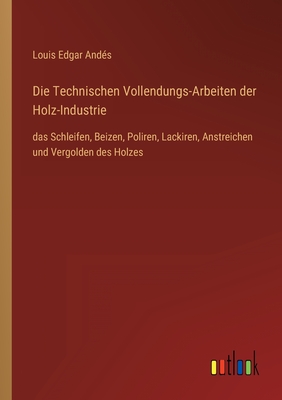 Die Technischen Vollendungs-Arbeiten der Holz-Industrie: das Schleifen, Beizen, Poliren, Lackiren, Anstreichen und Vergolden des Holzes