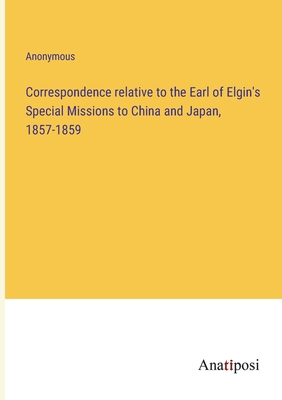 Correspondence relative to the Earl of Elgin's Special Missions to China and Japan, 1857-1859