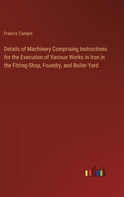 Details of Machinery Comprising Instructions for the Execution of Various Works in Iron in the Fitting-Shop, Foundry, and Boiler-Yard