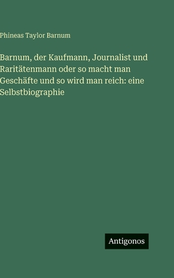 Barnum, der Kaufmann, Journalist und Raritätenmann oder so macht man Geschäfte und so wird man reich: eine Selbstbiographie