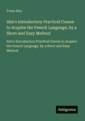Ahn's Introductory Practical Course to Acquire the French Language, by a Short and Easy Method: Ahn's Introductory Practical Course to Acquire the Fre