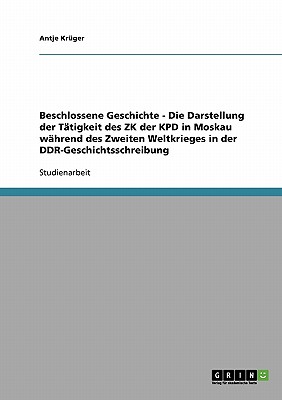 Beschlossene Geschichte - Die Darstellung der Tätigkeit des ZK der KPD in Moskau während des Zweiten Weltkrieges in der DDR-Geschichtsschreibung