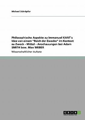 Philosophische Aspekte zu Immanuel KANT`s Idee von einem "Reich der Zwecke" im Kontext zu Zweck - Mittel - Anschauungen bei Adam SMITH bzw. Max WEBER