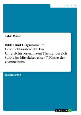 Bilder und Diagramme im Geschichtsunterricht. Ein Unterrichtsversuch zum Themenbereich Städte im Mittelalter einer 7. Klasse des Gymnasiums
