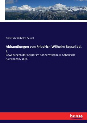 Abhandlungen von Friedrich Wilhelm Bessel bd. I.: Bewegungen der Körper im Sonnensystem. II. Sphärische Astronomie. 1875