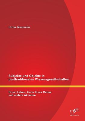 Subjekte und Objekte in posttraditionalen Wissensgesellschaften: Bruno Latour, Karin Knorr Cetina und andere Aktanten