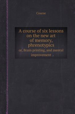 A Course of Six Lessons on the New Art of Memory, Phrenotypics Or, Brain Printing, and Mental Improvement