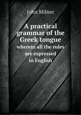 A practical grammar of the Greek tongue wherein all the rules are expressed in English