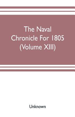 The Naval chronicle For 1805 (Volume XIII): containing a general and biographical history of the royal navy of the United kingdom with a variety of or