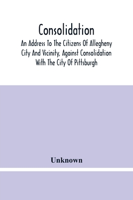 Consolidation, An Address To The Citizens Of Allegheny City And Vicinity, Against Consolidation With The City Of Pittsburgh
