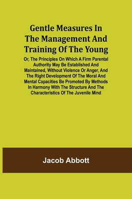 Gentle Measures in the Management and Training of the Young; Or, the Principles on Which a Firm Parental Authority May Be Established and Maintained,