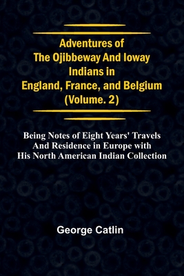 Adventures of the Ojibbeway and Ioway Indians in England, France, and Belgium; Vol. 2; being Notes of Eight Years' Travels and Residence in Europe wit