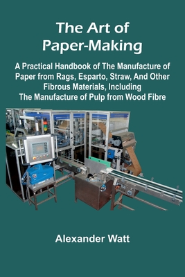 The Art of Paper-Making; A Practical Handbook of the Manufacture of Paper from Rags, Esparto, Straw, and Other Fibrous Materials, Including the Manufa