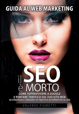 Il SEO è Morto: Guida al web marketing. Come sopravvivere a Google e portare traffico sul tuo sito web. 30 strategie e sorgenti di tra