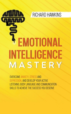 Emotional Intelligence Mastery: Overcome Anxiety, Stress and Depression, and Develop Your Active Listening, Body Language and Communication Skills to