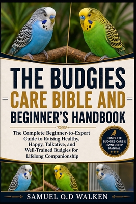 The Budgies Care Bible and Beginner's Handbook: The Complete Beginner-to-Expert Guide to Raising Healthy, Happy, Talkative, and Well-Trained Budgies f