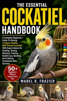 The Essential Cockatiel Handbook: A Complete Beginner's Guide To Raising A Happy, Healthy, Well-Trained Cockatiel With Expert Advice On Feeding, Tamin