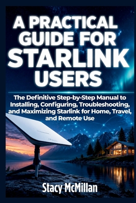 A Practical Guide For Starlink Users: The Definitive Step-by-Step Manual to Installing, Configuring, Troubleshooting, and Maximizing Starlink for Home