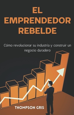 El Emprendedor Rebelde: Cómo Revolucionar su Industria y Construir un Negocio Duradero