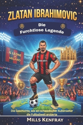 Zlatan Ibrahimovic: Die furchtlose Legende: Die Geschichte, wie ein schwedischer Außenseiter die Fußballwelt eroberte