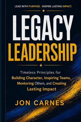 Legacy Leadership: Timeless Principles for Building Character, Inspiring Teams, Mentor others and Creating Lasting Impact