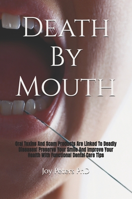 Death By Mouth: Oral Toxins And Scam Products Are Linked To Deadly Diseases! Preserve Your Smile And Improve Your Health With Functional Dental Care T