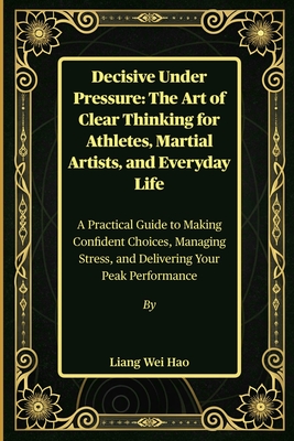 Decisive Under Pressure: The Art of Clear Thinking for Athletes, Martial Artists, and Everyday Life: A Practical Guide to Making Confident Choices, Ma