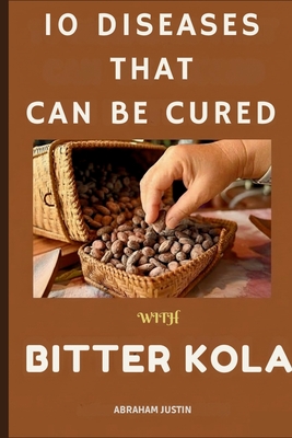 10 Diseases That Can Be Cure with Bitter Kola: The Ultimate Guide to Healing and Preventing 10 Common Diseases with Bitter Kola Through Practical, Dai