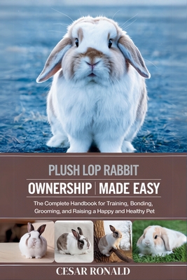Plush Lop Rabbit Ownership Made Easy: The Complete Handbook For Training, Bonding, Grooming and Raising a Happy And Healthy Pet