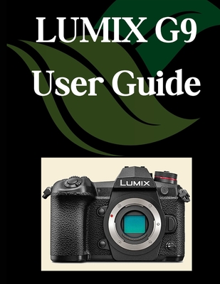 LUMIX G9 User Guide: A Comprehensive and Detailed Manual for Photographers and Creatives for Beginners and Seniors, Troubleshooting Tips, and Advanced