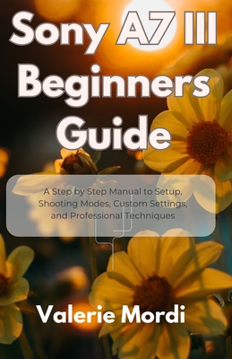 Sony A7 III Beginners Guide: A Step by Step Manual to Setup, Shooting Modes, Custom Settings, and Professional Techniques