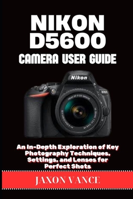 Nikon D5600 Camera User Guide: An In-Depth Exploration of Key Photography Techniques, Settings, and Lenses for Perfect Shots