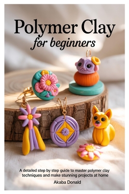 Polymer Clay for Beginners: A Detailed Step By Step Guide To Master Polymer Clay Techniques And Make Stunning Projects At Home