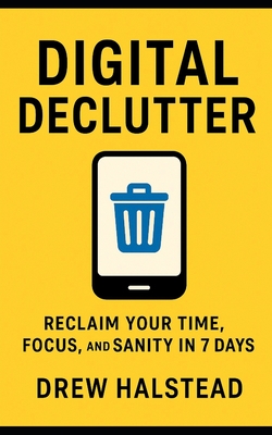 Digital Declutter: Reclaim Your Time, Focus, and Sanity in 7 Days