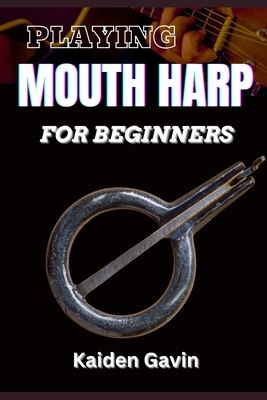 Playing Mouth Harp for Beginners: Master The Basics, Techniques, Rhythms, Essential Exercises, Improve Your Skills, And Unlock Your Musical Potential