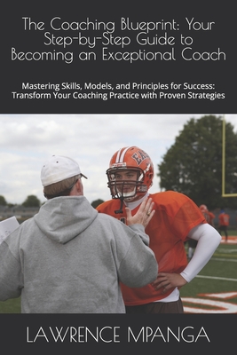 The Coaching Blueprint: Your Step-by-Step Guide to Becoming an Exceptional Coach: Mastering Skills, Models, and Principles for Success: Transform Your