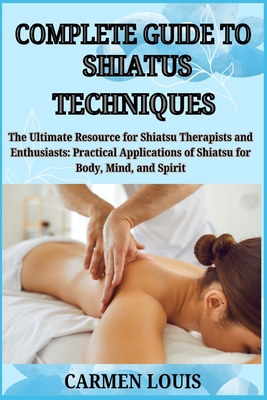 Complete Guide to Shiatus Techniques: The Ultimate Resource for Shiatsu Therapists and Enthusiasts: Practical Applications of Shiatsu for Body, Mind,