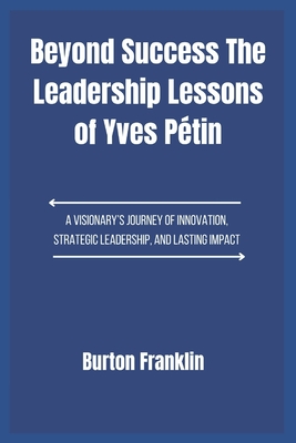 Beyond Success The Leadership Lessons of Yves Pétin: A Visionary's Journey of Innovation, Strategic Leadership, and Lasting Impact